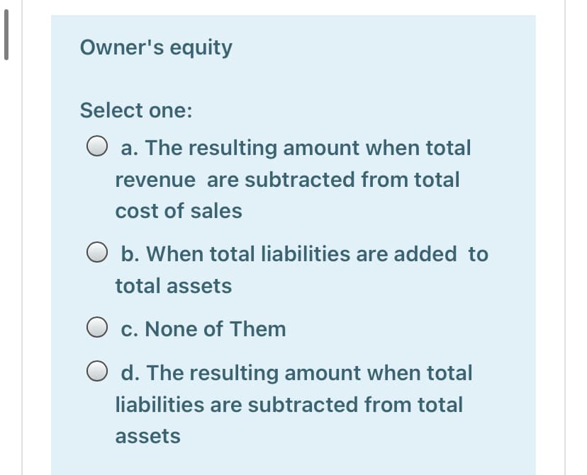|
Owner's equity
Select one:
O a. The resulting amount when total
revenue are subtracted from total
cost of sales
O b. When total liabilities are added to
total assets
c. None of Them
d. The resulting amount when total
liabilities are subtracted from total
assets
