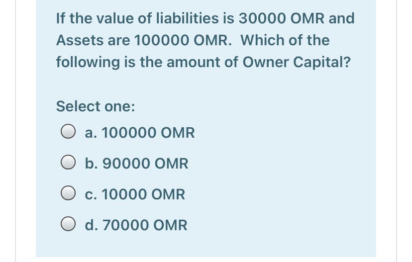 If the value of liabilities is 30000 OMR and
Assets are 100000 OMR. Which of the
following is the amount of Owner Capital?
Select one:
O a. 100000 OMR
b. 90000 OMR
O c. 10000 OMR
O d. 70000 OMR
