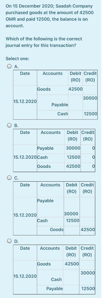 On 15 December 2020; Saadah Company
purchased goods at the amount of 42500
OMR and paid 12500, the balance is on
account.
Which of the following is the correct
journal entry for this transaction?
Select one:
O A.
Date
Accounts
Debit Credit
(RO) (RO)
Goods
42500
30000
15.12.2020
Payable
Cash
12500
О в.
Debit Credit
(RO) (RO)
Date
Accounts
Payable
30000
15.12.2020 Cash
12500
Goods
42500
Date
Accounts
Debit Credit
(RO) (RO)
Payable
30000
15.12.2020
Cash
12500
Goods
42500
D.
Date
Accounts
Debit Credit
(RO)
(RO)
Goods
42500
30000
15.12.2020
Cash
Payable
12500
