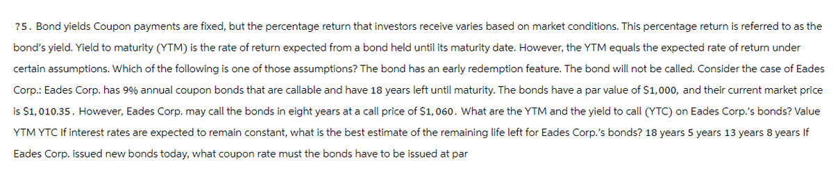 ?5. Bond yields Coupon payments are fixed, but the percentage return that investors receive varies based on market conditions. This percentage return is referred to as the
bond's yield. Yield to maturity (YTM) is the rate of return expected from a bond held until its maturity date. However, the YTM equals the expected rate of return under
certain assumptions. Which of the following is one of those assumptions? The bond has an early redemption feature. The bond will not be called. Consider the case of Eades
Corp.: Eades Corp. has 9% annual coupon bonds that are callable and have 18 years left until maturity. The bonds have a par value of $1,000, and their current market price
is $1,010.35. However, Eades Corp. may call the bonds in eight years at a call price of $1,060. What are the YTM and the yield to call (YTC) on Eades Corp.'s bonds? Value
YTM YTC If interest rates are expected to remain constant, what is the best estimate of the remaining life left for Eades Corp.'s bonds? 18 years 5 years 13 years 8 years If
Eades Corp. issued new bonds today, what coupon rate must the bonds have to be issued at par