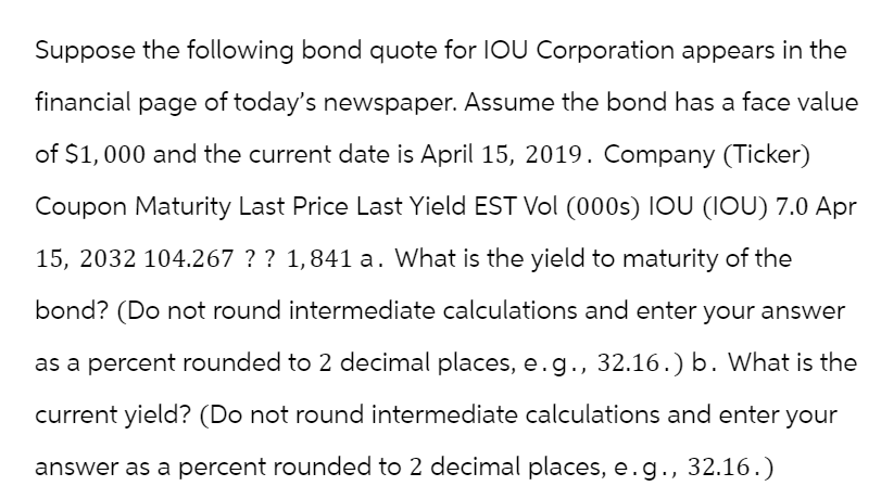 Suppose the following bond quote for IOU Corporation appears in the
financial page of today's newspaper. Assume the bond has a face value
of $1,000 and the current date is April 15, 2019. Company (Ticker)
Coupon Maturity Last Price Last Yield EST Vol (000s) IOU (IOU) 7.0 Apr
15, 2032 104.267 ? ? 1,841 a. What is the yield to maturity of the
bond? (Do not round intermediate calculations and enter your answer
as a percent rounded to 2 decimal places, e.g., 32.16.) b. What is the
current yield? (Do not round intermediate calculations and enter your
answer as a percent rounded to 2 decimal places, e.g., 32.16.)