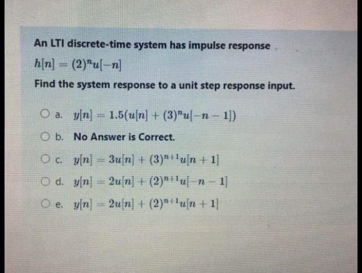 An LTI discrete-time system has impulse response
h[n]
(2)"u[-n]
Find the system response to a unit step response input.
=
O a. y[n] 1.5(u[n] + (3)"u[-n-1])
Ob. No Answer is Correct.
Oc.
O d. y[n]
Oe. y[n]
=
y[n] 3u [n] + (3)+¹u[n+ 1]
2u[n] + (2)¹¹¹u[−n − 1]
2u[n] + (2)¹¹u[n + 1]
=Y