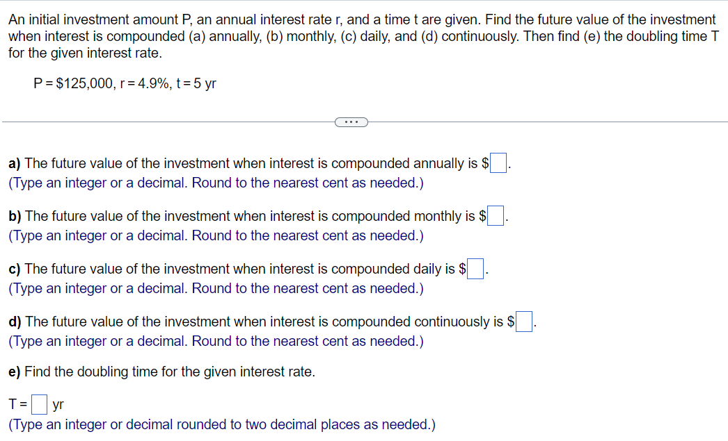 An initial investment amount P, an annual interest rate r, and a time t are given. Find the future value of the investment
when interest is compounded (a) annually, (b) monthly, (c) daily, and (d) continuously. Then find (e) the doubling time T
for the given interest rate.
P = $125,000, r = 4.9%, t = 5 yr
a) The future value of the investment when interest is compounded annually is $
(Type an integer or a decimal. Round to the nearest cent as needed.)
b) The future value of the investment when interest is compounded monthly is $
(Type an integer or a decimal. Round to the nearest cent as needed.)
c) The future value of the investment when interest is compounded daily is $
(Type an integer or a decimal. Round to the nearest cent as needed.)
d) The future value of inv ent when interest is compounded continuously is $
(Type an integer or a decimal. Round to the nearest cent as needed.)
e) Find the doubling time for the given interest rate.
T = yr
(Type an integer or decimal rounded to two decimal places as needed.)