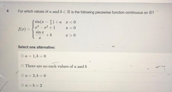 4 For which values of a and b E R is the following piecewise function continuous on R?
sin(x
)+ ax<0
T³ - ² + 1
x=0
f(x) =
sin a
+b
x>0
I
Select one alternative:
O a=1,b=0
O There are no such values of a and b
Oa=2,b=0
0a=b=2
I-