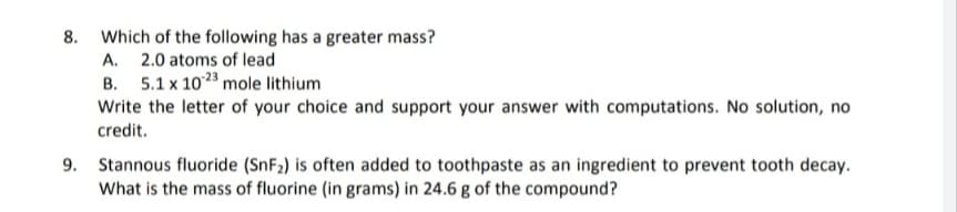 8. Which of the following has a greater mass?
A. 2.0 atoms of lead
B. 5.1 x 1023 mole lithium
Write the letter of your choice and support your answer with computations. No solution, no
credit.
9. Stannous fluoride (SnF₂) is often added to toothpaste as an ingredient to prevent tooth decay.
What is the mass of fluorine (in grams) in 24.6 g of the compound?