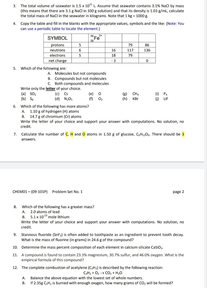 3. The total volume of seawater is 1.5 x 1021 L. Assume that seawater contains 3.1% NaCl by mass
(this means that there are 3.1 g NaCl in 100 g solution) and that its density is 1.03 g/mL, calculate
the total mass of NaCl in the seawater in kilograms. Note that 1 kg = 1000 g.
4. Copy the table and fill in the blanks with the appropriate values, symbols and the like: (Note: You
can use a periodic table to locate the element.)
5.
6.
7.
8.
SYMBOL
protons
neutrons
electrons
net charge
Which of the following are:
(a) SO₂
(b) Sg
5
6
5
Write only the letter of your choice.
(c) Cs
(d) N₂O5
56
26
A. Molecules but not compounds
B. Compounds but not molecules
C. Both compounds and molecules
Which of the following has more atoms?
A. 1.10 g of hydrogen (H) atoms
B. 14.7 g of chromium (Cr) atoms
2+
Fe
CHEM01-(09-101P) Problem Set No. 1
(e)
(f) 0₂
o o
Which of the following has a greater mass?
A. 2.0 atoms of lead
B. 5.1 x 1023 mole lithium
16
18
- 3
79
117
79
(g)
CH4
(h) KBr
86
136
0
Write the letter of your choice and support your answer with computations. No solution, no
credit.
(i) P4
(₁) LiF
Calculate the number of C, H and O atoms in 1.50 g of glucose, C6H12O6. There should be 3
answers.
page 2
Write the letter of your choice and support your answer with computations. No solution, no
credit.
9. Stannous fluoride (SnF₂) is often added to toothpaste as an ingredient to prevent tooth decay.
What is the mass of fluorine (in grams) in 24.6 g of the compound?
10. Determine the mass percent composition of each element in calcium silicate CaSiO3.
11. A compound is found to contain 23.3% magnesium, 30.7% sulfur, and 46.0% oxygen. What is the
empirical formula of this compound?
12. The complete combustion of acetylene (C₂H₂) is described by the following reaction:
CzHz + Oz → CO2 + H2O
A. Balance the above equation with the lowest set of whole numbers.
B. If 2.35g C₂H₂ is burned with enough oxygen, how many grams of CO₂ will be formed?