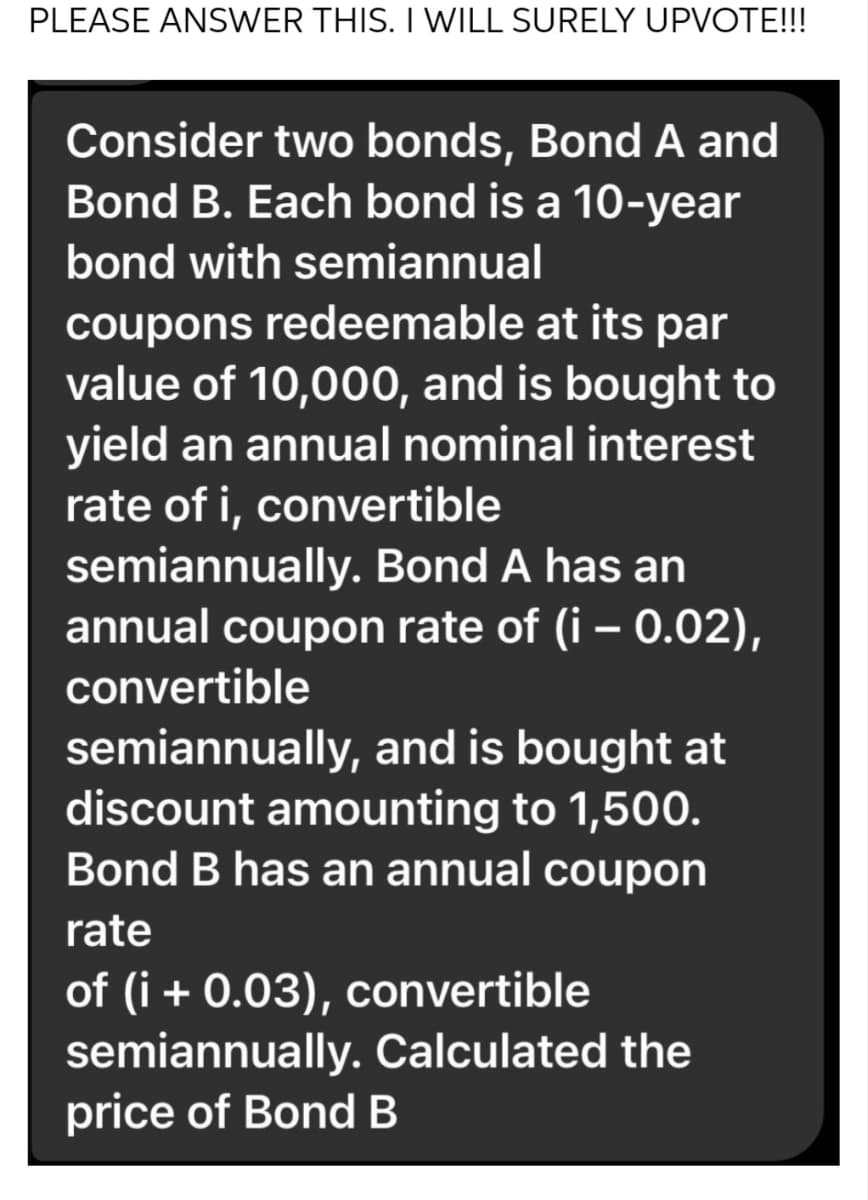 PLEASE ANSWER THIS. I WILL SURELY UPVOTE!!!
Consider two bonds, Bond A and
Bond B. Each bond is a 10-year
bond with semiannual
coupons redeemable at its par
value of 10,000, and is bought to
yield an annual nominal interest
rate of i, convertible
semiannually. Bond A has an
annual coupon rate of (i - 0.02),
convertible
semiannually, and is bought at
discount amounting to 1,500.
Bond B has an annual coupon
rate
of (i + 0.03), convertible
semiannually. Calculated the
price of Bond B