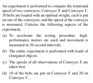 An experiment is performed to compare the rotational
speed of two conveyers, Conveyer X and Conveyer Y.
30 belts are loaded with an optimal weight, each is put
on one of the conveyers, and the speed of the conveyer
is measured. Criticize the following aspects of the
experiment.
(a) To accelerate the testing procedure, high-
performance motors are used and movement is
measured in 30-second intervals.
(b) The entire experiment is performed with loads of
elongated objects.
(c) The speeds of all observations of Conveyer X are
taken first.
(d) 10 of the belts are put on Conveyer X and 20 on
Conveyer Y.