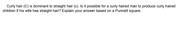 Curly hair (C) is dominant to straight hair (c). Is it possible for a curly haired man to produce curly haired
children if his wife has straight hair? Explain your answer based on a Punnett square.
