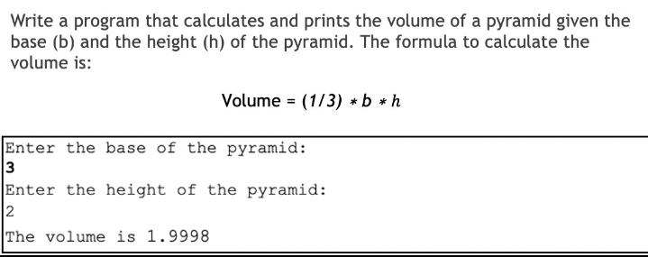 Write a program that calculates and prints the volume of a pyramid given the
base (b) and the height (h) of the pyramid. The formula to calculate the
volume is:
Volume = (1/3) *b * h
Enter the base of the pyramid:
3
Enter the height of the pyramid:
2
The volume is 1.9998
