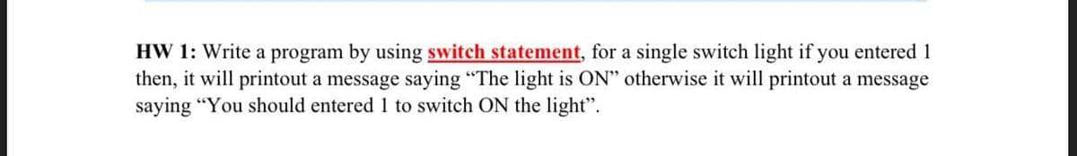 HW 1: Write a program by using switch statement, for a single switch light if you entered 1
then, it will printout a message saying "The light is ON" otherwise it will printout a message
saying "You should entered 1 to switch ON the light".
