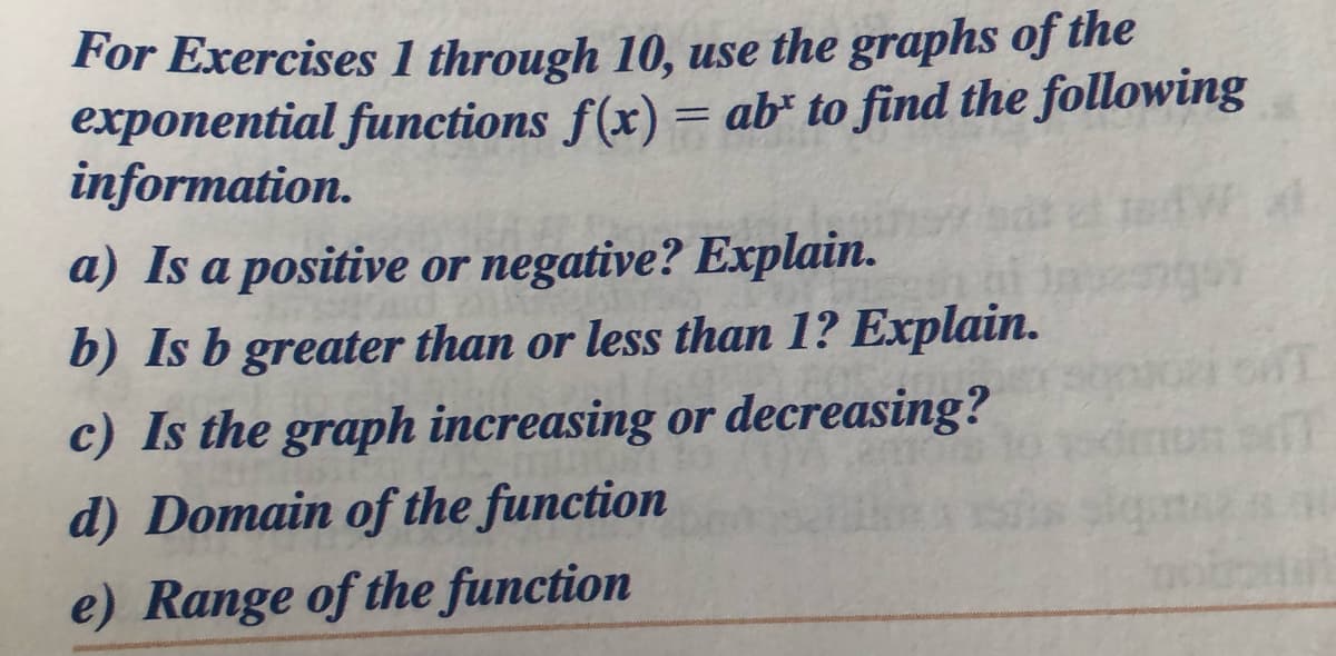 For Exercises 1 through 10, use the graphs of the
exponential functions f(x) = ab* to find the following
information.
%3D
a) Is a positive or negative? Explain.
b) Is b greater than or less than 1? Explain.
c) Is the graph increasing or decreasing?
d) Domain of the function
e) Range of the function

