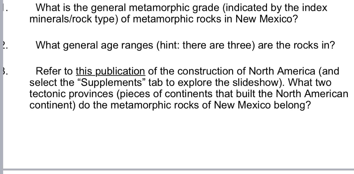 2.
3.
What is the general metamorphic grade (indicated by the index
minerals/rock type) of metamorphic rocks in New Mexico?
What general age ranges (hint: there are three) are the rocks in?
Refer to this publication of the construction of North America (and
select the "Supplements" tab to explore the slideshow). What two
tectonic provinces (pieces of continents that built the North American
continent) do the metamorphic rocks of New Mexico belong?