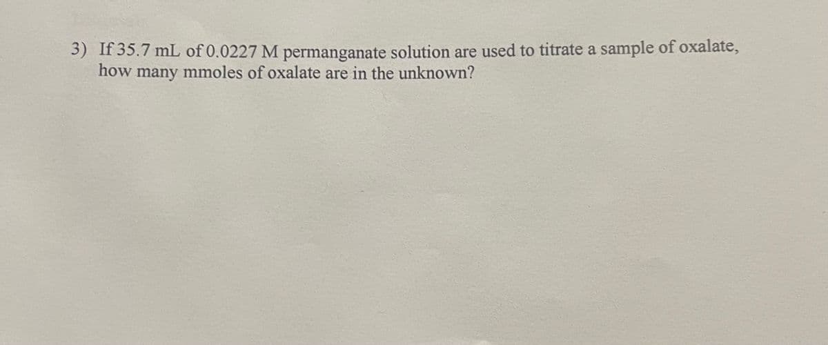 3) If 35.7 mL of 0.0227 M permanganate solution are used to titrate a sample of oxalate,
how many mmoles of oxalate are in the unknown?