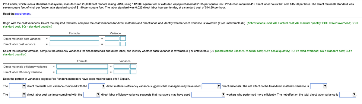 Pro Fender, which uses a standard cost system, manufactured 20,000 boat fenders during 2018, using 142,000 square feet of extruded vinyl purchased at $1.35 per square foot. Production required 410 direct labor hours that cost $15.50 per hour. The direct materials standard was
seven square feet of vinyl per fender, at a standard cost of $1.40 per square foot. The labor standard was 0.023 direct labor hour per fender, at a standard cost of $14.50 per hour.
Read the requirement.
Begin with the cost variances. Select the required formulas, compute the cost variances for direct materials and direct labor, and identify whether each variance is favorable (F) or unfavorable (U). (Abbreviations used: AC = actual cost; AQ = actual quantity; FOH = fixed overhead; SC =
standard cost; SQ = standard quantity.)
Formula
Variance
Direct materials cost variance
%3D
Direct labor cost variance
Select the required formulas, compute the efficiency variances for direct materials and direct labor, and identify whether each variance is favorable (F) or unfavorable (U). (Abbreviations used: AC = actual cost; AQ = actual quantity; FOH = fixed overhead; SC = standard cost; SQ =
standard quantity.)
Formula
Variance
Direct materials efficiency variance
%D
%3D
Direct labor efficiency variance
Does the pattern of variances suggest Pro Fender's managers have been making trade-offs? Explain.
The
direct materials cost variance combined with the
direct materials efficiency variance suggests that managers may have used
direct materials. The net effect on the total direct materials variance is
The
direct labor cost variance combined with the
direct labor efficiency variance suggests that managers may have used
workers who performed more efficiently. The net effect on the total direct labor variance is
