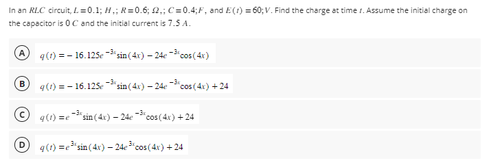 In an RLC circuit, L=0.1; H₂; R=0.6; 2₁; C=0.4;F, and E(1) = 60; V. Find the charge at time 1. Assume the initial charge on
the capacitor is 0 C and the initial current is 7.5 A.
A
B
q (t) = - 16.125e-³% sin(4x) - 24e-³% cos(4x)
-3x
-3x
q(1) = -16.125e "sin(4x) - 24e cos(4x) +24
-3x
q(1) = e "sin(4x) - 24e-³* cos(4x) +24
3x
q (1)=e³ sin(4x) - 24e 3* cos(4x) +24