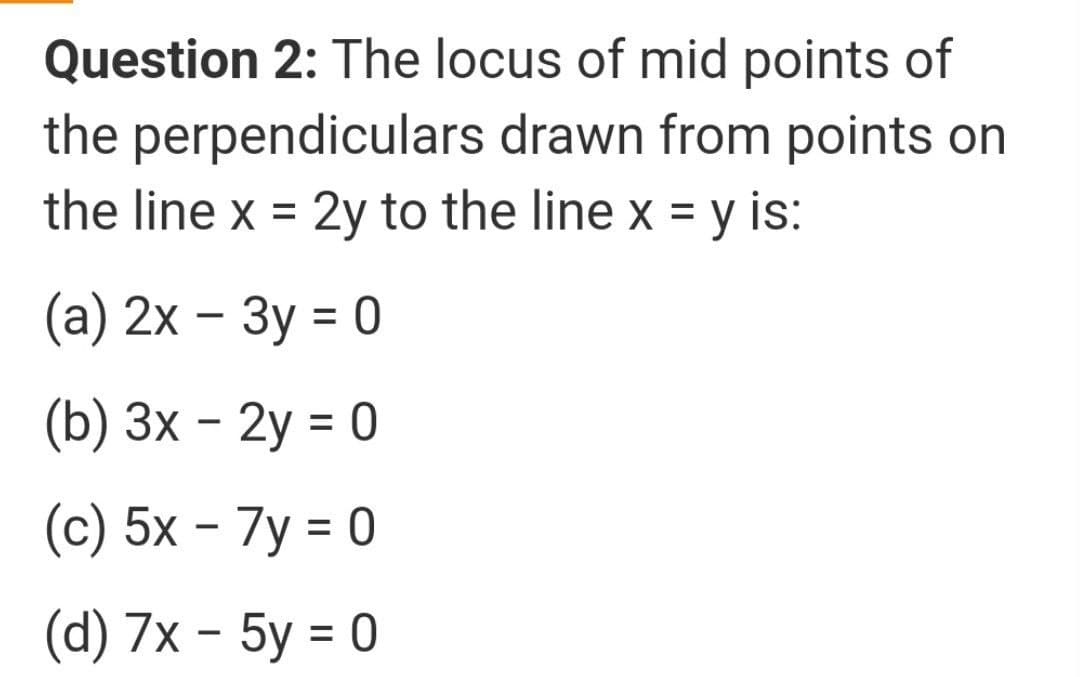 Question 2: The locus of mid points of
the perpendiculars drawn from points on
the line x = 2y to the line x = y is:
(а) 2х - Зу %3D0
(b) 3х - 2у %3D 0
(c) 5x – 7y = 0
(а) 7х - 5у %3D0
