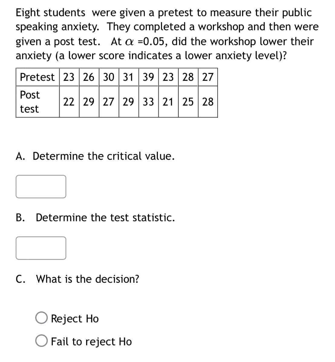 Eight students were given a pretest to measure their public
speaking anxiety. They completed a workshop and then were
given a post test. At a =0.05, did the workshop lower their
anxiety (a lower score indicates a lower anxiety level)?
Pretest 23 26 30 31 39 23 28 27
Post
test
22 29 27 29 33 21 25 28
A. Determine the critical value.
B. Determine the test statistic.
C. What is the decision?
Reject Ho
Fail to reject Ho