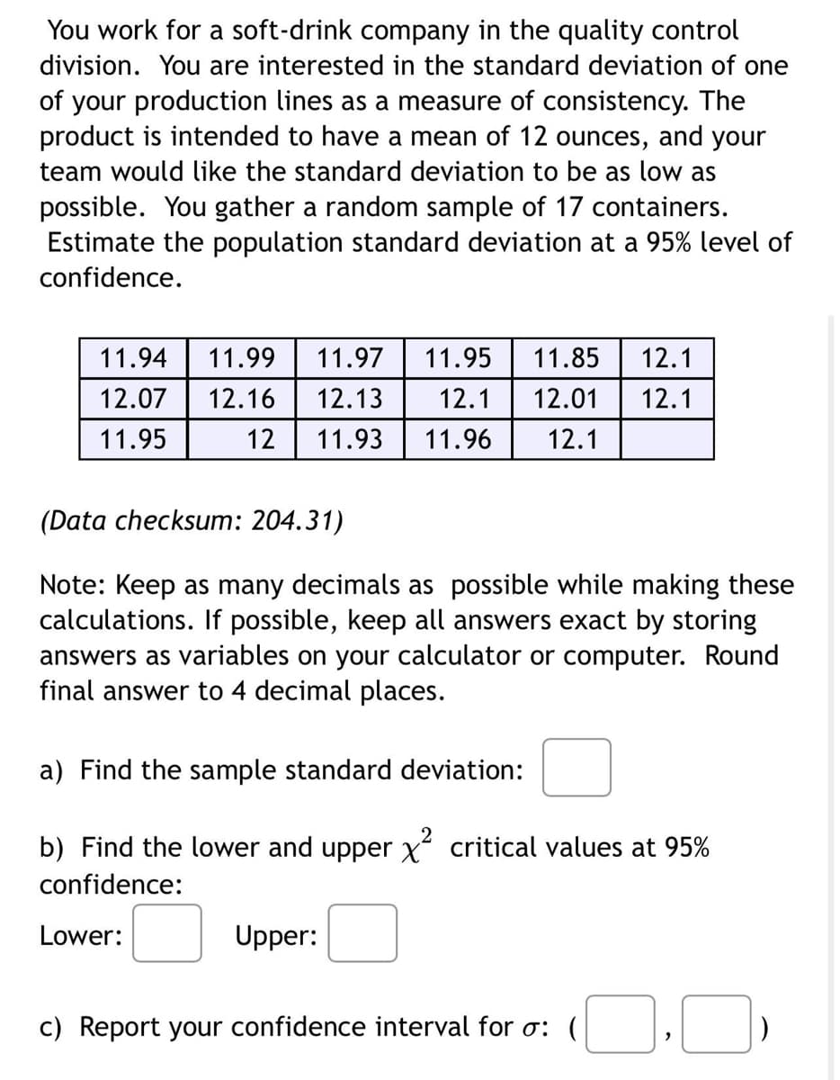 You work for a soft-drink company in the quality control
division. You are interested in the standard deviation of one
of your production lines as a measure of consistency. The
product is intended to have a mean of 12 ounces, and your
team would like the standard deviation to be as low as
possible. You gather a random sample of 17 containers.
Estimate the population standard deviation at a 95% level of
confidence.
11.94
11.99 11.97 11.95 11.85 12.1
12.07 12.16 12.13 12.1 12.01 12.1
11.95
12 11.93 11.96 12.1
(Data checksum: 204.31)
Note: Keep as many decimals as possible while making these
calculations. If possible, keep all answers exact by storing
answers as variables on your calculator or computer. Round
final answer to 4 decimal places.
a) Find the sample standard deviation:
b) Find the lower and upper x² critical values at 95%
confidence:
Lower:
Upper:
c) Report your confidence interval for o: (