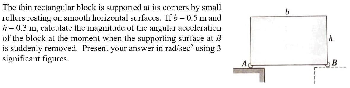 The thin rectangular block is supported at its corners by small
rollers resting on smooth horizontal surfaces. If b = 0.5 m and
h= = 0.3 m, calculate the magnitude of the angular acceleration
of the block at the moment when the supporting surface at B
is suddenly removed. Present your answer in rad/sec² using 3
significant figures.
h
B