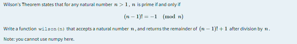 Wilson's Theorem states that for any natural number n >1, n is prime if and only if
(n – 1)! = -1 (mod n)
Write a function wilson (n) that accepts a natural number n, and returns the remainder of (n – 1)! +1 after division by n.
Note: you cannot use numpy here.
