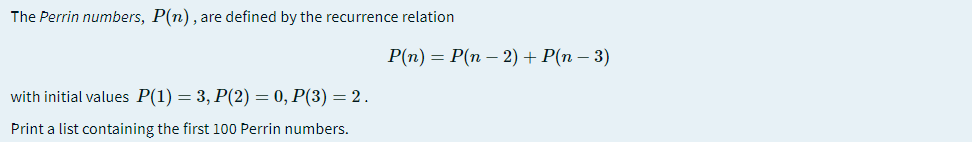 The Perrin numbers, P(n), are defined by the recurrence relation
P(n) = P(n – 2) + P(n – 3)
with initial values P(1) = 3, P(2) = 0, P(3) = 2.
Print a list containing the first 100 Perrin numbers.
