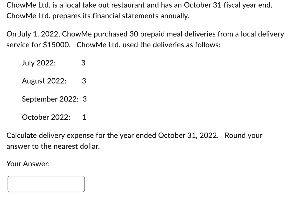 ChowMe Ltd. is a local take out restaurant and has an October 31 fiscal year end.
ChowMe Ltd. prepares its financial statements annually.
On July 1, 2022, ChowMe purchased 30 prepaid meal deliveries from a local delivery
service for $15000. ChowMe Ltd. used the deliveries as follows:
July 2022:
August 2022: 3
September 2022: 3
October 2022: 1
3
Calculate delivery expense for the year ended October 31, 2022. Round your
answer to the nearest dollar.
Your Answer: