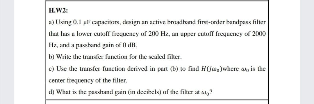 H.W2:
a) Using 0.1 µF capacitors, design an active broadband first-order bandpass filter
that has a lower cutoff frequency of 200 Hz, an upper cutoff frequency of 2000
Hz, and a passband gain of 0 dB.
b) Write the transfer function for the scaled filter.
c) Use the transfer function derived in part (b) to find H(jwo)where wo is the
center frequency of the filter.
d) What is the passband gain (in decibels) of the filter at wo?

