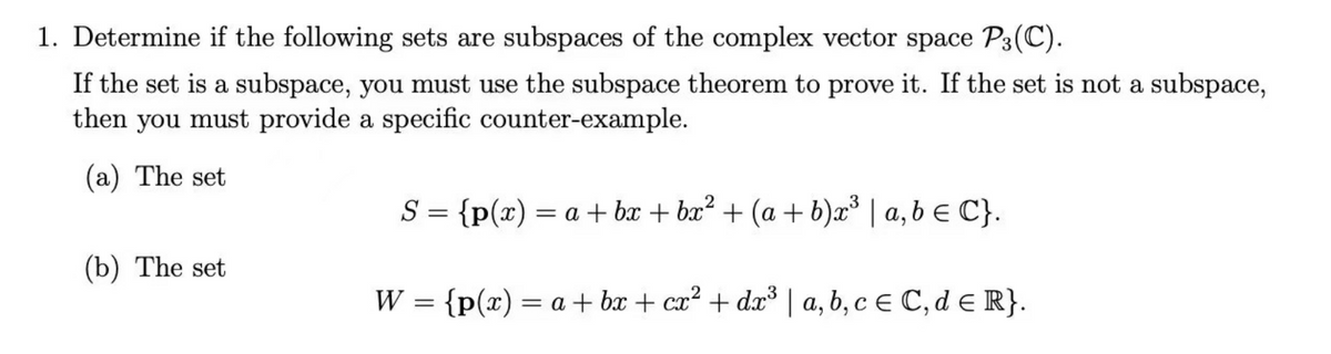 1. Determine if the following sets are subspaces of the complex vector space P3(C).
If the set is a subspace, you must use the subspace theorem to prove it. If the set is not a subspace,
then you must provide a specific counter-example.
(a) The set
S = {p(x) = a + bx + bx² + (a+b)x³ | a,b ≤ C}.
{p(x) = a +bx+cx² + dx³ | a, b, c = C, d ≤ R}.
(b) The set
W:
=