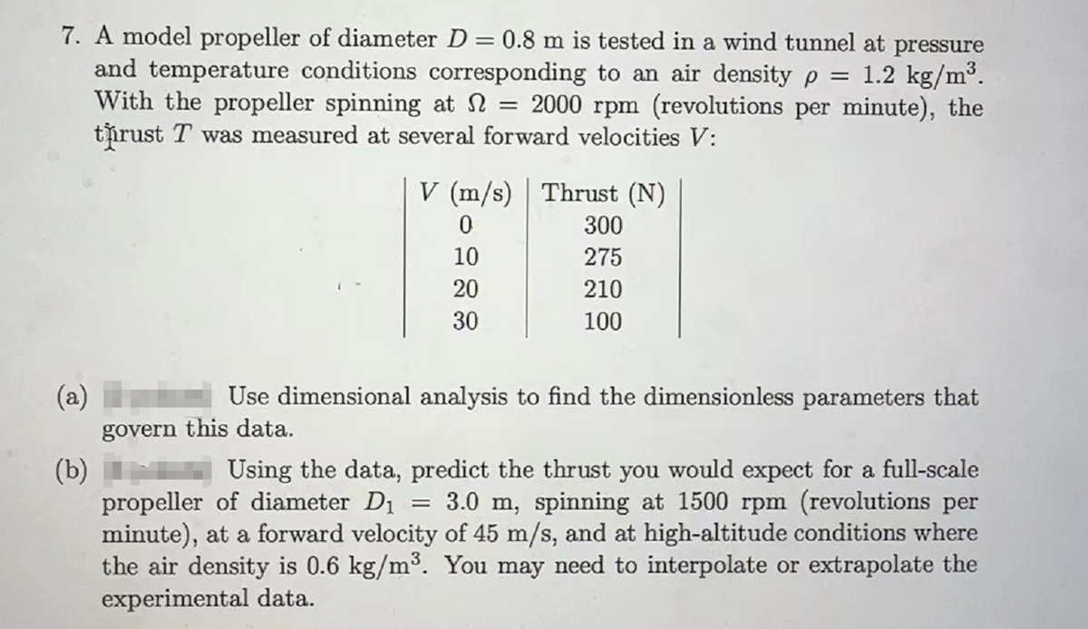 7. A model propeller of diameter D = 0.8 m is tested in a wind tunnel at pressure
and temperature conditions corresponding to an air density p = 1.2 kg/m³.
With the propeller spinning at 2000 rpm (revolutions per minute), the
thrust T was measured at several forward velocities V:
=
V (m/s) Thrust (N)
0
10
20
30
300
275
210
100
(a)
Use dimensional analysis to find the dimensionless parameters that
govern this data.
(b)
Using the data, predict the thrust you would expect for a full-scale
propeller of diameter D₁ 3.0 m, spinning at 1500 rpm (revolutions per
minute), at a forward velocity of 45 m/s, and at high-altitude conditions where
the air density is 0.6 kg/m³. You may need to interpolate or extrapolate the
experimental data.
=