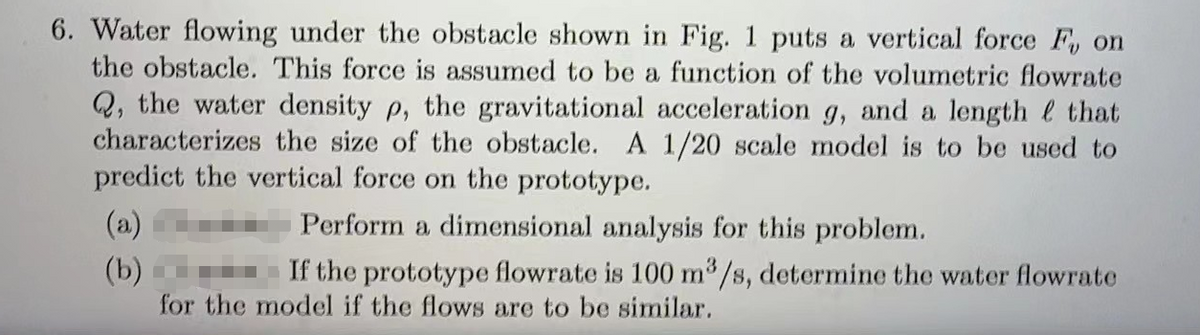 6. Water flowing under the obstacle shown in Fig. 1 puts a vertical force F, on
the obstacle. This force is assumed to be a function of the volumetric flowrate
Q, the water density p, the gravitational acceleration g, and a length that
characterizes the size of the obstacle. A 1/20 scale model is to be used to
predict the vertical force on the prototype.
Perform a dimensional analysis for this problem.
-If the prototype flowrate is 100 m³/s, determine the water flowrate
for the model if the flows are to be similar.
(a)
(b)