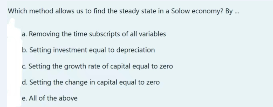 Which method allows us to find the steady state in a Solow economy? By ...
a. Removing the time subscripts of all variables
b. Setting investment equal to depreciation
c. Setting the growth rate of capital equal to zero
d. Setting the change in capital equal to zero
e. All of the above