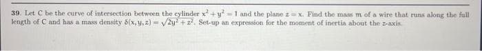 39. Let C be the curve of intersection between the cylinder x² + y²-1 and the plane z= x. Find the mass m of a wire that runs along the full
length of C and has a mass density 5(x, y, z)=√2y2 +2². Set-up an expression for the moment of inertia about the z-axis.