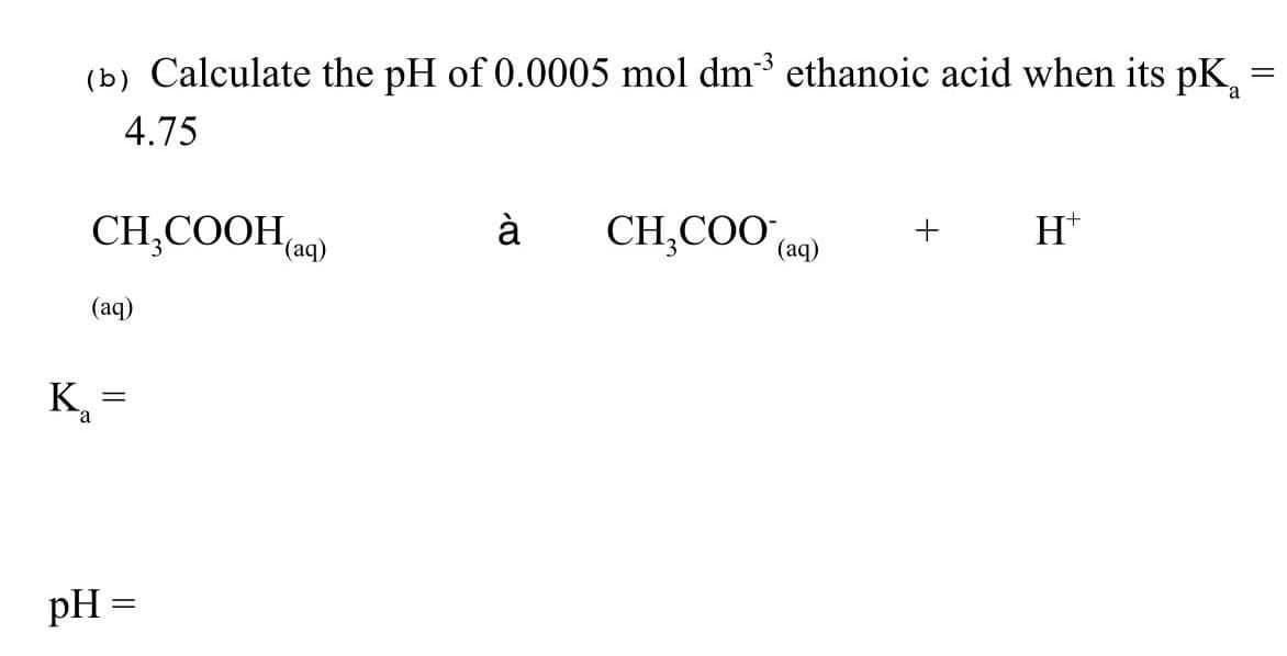 =
(b) Calculate the pH of 0.0005 mol dm³ ethanoic acid when its pK
4.75
CH₂COOH(aq)
à
CH₂COO (aq) +
H*
(aq)
K₂
II
pH =