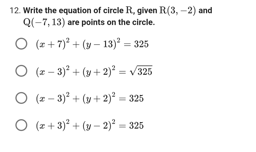 12. Write the equation of circle R., given R(3, -2) and
Q(-7, 13) are points on the circle.
O (x+7)² + (y - 3)² = 325
O (x − 3)² + (y + 2)² = √325
O (x − 3)² + (y + 2)² = 325
O (x+3)² + (y — 2)² = 325