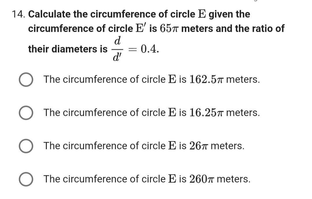 14. Calculate the circumference of circle E given the
circumference of circle E' is 65 meters and the ratio of
d
0.4.
d'
their diameters is
=
The circumference of circle E is 162.5 meters.
The circumference of circle E is 16.25 meters.
The circumference of circle E is 267 meters.
The circumference of circle E is 260 meters.