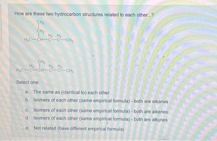 How are these two hydrocarbon structures related to each other...?
CH3
I
CH₂
H₂ H₂
H₂C-CH-C C CH3
CH₂
CH
H₂
H₂C-C-CH-
Select one:
-C-CH₂
a. The same as (identical to) each other
b. Isomers of each other (same empirical formula) - both are alkanes
c. Isomers of each other (same empirical formula) - both are alkenes
d. Isomers of each other (same empirical formula) - both are alkynes
e. Not related (have different empirical formula)