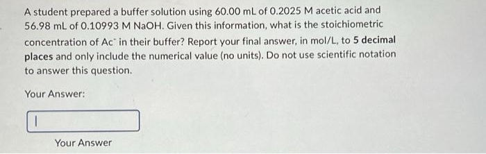A student prepared a buffer solution using 60.00 mL of 0.2025 M acetic acid and
56.98 mL of 0.10993 M NaOH. Given this information, what is the stoichiometric
concentration of Ac in their buffer? Report your final answer, in mol/L, to 5 decimal
places and only include the numerical value (no units). Do not use scientific notation
to answer this question.
Your Answer:
I
Your Answer