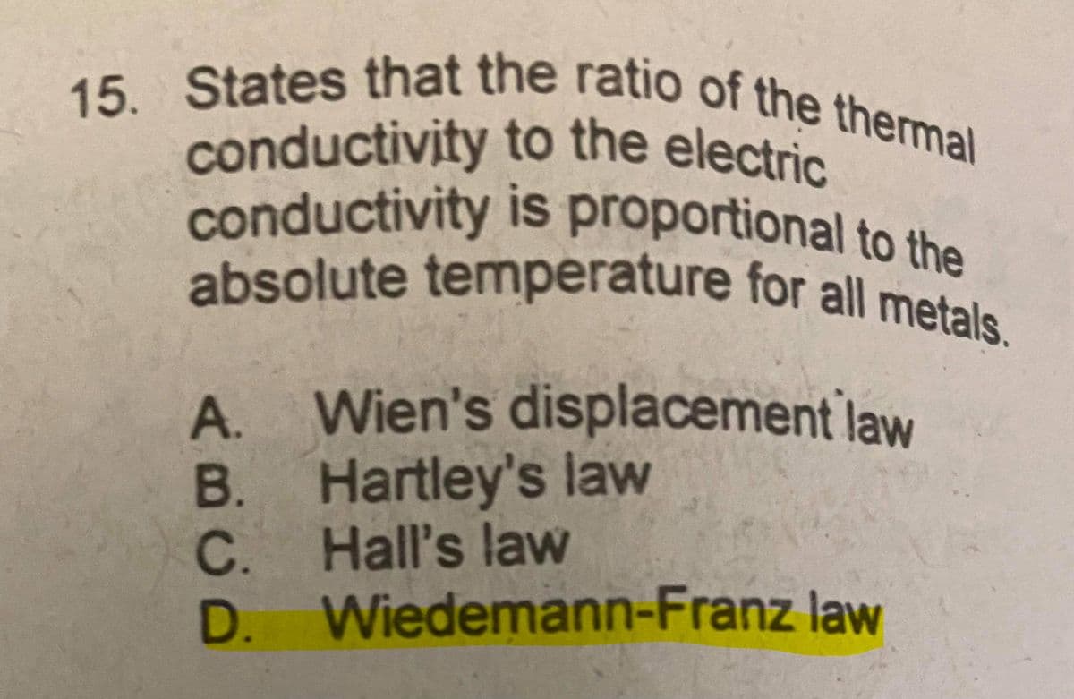 absolute temperature for all metals.
15. States that the ratio of the thermal
conductivity is proportional to the
conductivity to the electric
15.
conductivity proportional to the
is
A. Wien's displacement law
В.
B. Hartley's law
C. Hall's law
D. Wiedemann-Franz law
