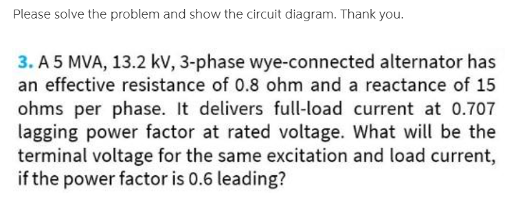 Please solve the problem and show the circuit diagram. Thank you.
3. A 5 MVA, 13.2 kv, 3-phase wye-connected alternator has
an effective resistance of 0.8 ohm and a reactance of 15
ohms per phase. It delivers full-load current at 0.707
lagging power factor at rated voltage. What will be the
terminal voltage for the same excitation and load current,
if the power factor is 0.6 leading?
