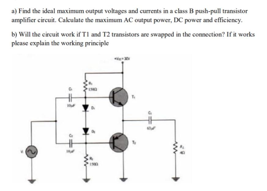 a) Find the ideal maximum output voltages and currents in a class B push-pull transistor
amplifier circuit. Calculate the maximum AC output power, DC power and efficiency.
b) Will the circuit work if T1 and T2 transistors are swapped in the connection? If it works
please explain the working principle
R.
1502
10
63F
10f
1500

