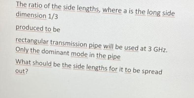 The ratio of the side lengths, where a is the long side
dimension 1/3
produced to be
rectangular transmission pipe will be used at 3 GHz.
Only the dominant mode in the pipe
What should be the side lengths for it to be spread
out?
