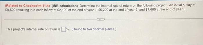 (Related to Checkpoint 11.4) (IRR calculation) Determine the internal rate of return on the following project: An initial outlay of
$9,500 resulting in a cash inflow of $2,100 at the end of year 1, $5,200 at the end of year 2, and $7,600 at the end of year 3.
This project's internal rate of return is%. (Round to two decimal places.)