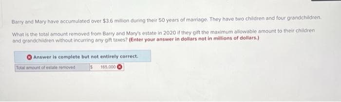 Barry and Mary have accumulated over $3.6 million during their 50 years of marriage. They have two children and four grandchildren.
What is the total amount removed from Barry and Mary's estate in 2020 if they gift the maximum allowable amount to their children
and grandchildren without incurring any gift taxes? (Enter your answer in dollars not in millions of dollars.)
Answer is complete but not entirely correct.
$ 165,000
Total amount of estate removed