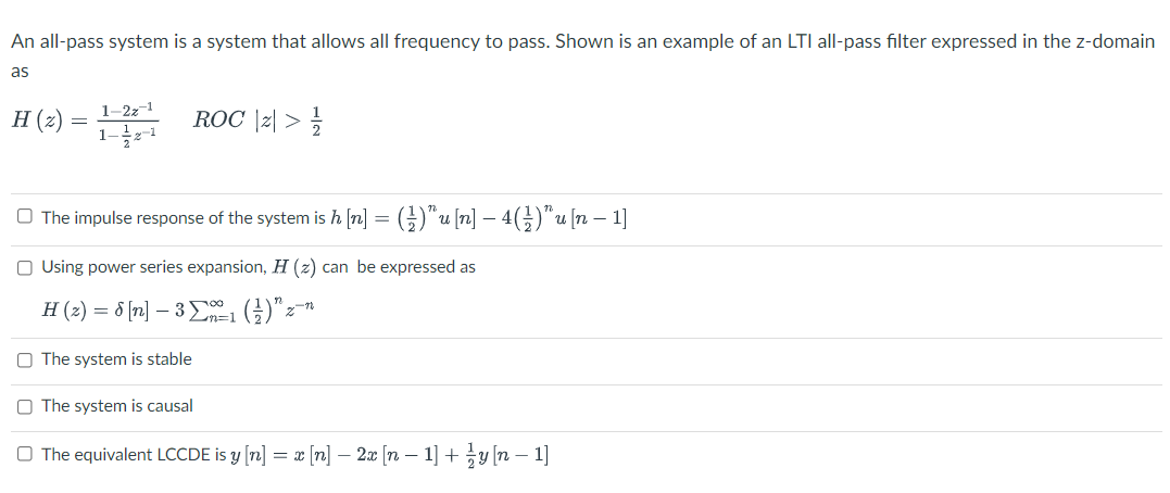 An all-pass system is a system that allows all frequency to pass. Shown is an example of an LTI all-pass filter expressed in the z-domain
as
H (2)
1–2z¬1
ROC \z| >
1-글+1
O The impulse response of the system is h [n] = (})*u [n] – 4(})"u[n – 1]
O Using power series expansion, H (z) can be expressed as
H (2) = 8 (n] – 3 ()"z-
O The system is stable
O The system is causal
O The equivalent LCCDE is y [n] = x [n] – 2x [n – 1] +y [n – 1]
