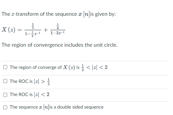 The z-transform of the sequence æ [n]is given by:
X (2)
+
1-2z-1
The region of convergence includes the unit circle.
O The region of converge of X (z) is < |z| < 2
O The ROC is |2| >
O The ROC is |2| < 2
O The sequence x (n]is a double sided sequence
