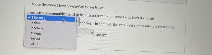 Choose the correct type of organism for each box:
Terrestrial communities tend to be characterized or named - by their dominant
✓ [Select]
animal
bacterial
fungus
insect
plant
species. In contrast, the coral reef community is named for its
+
species.