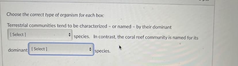 Choose the correct type of organism for each box:
Terrestrial communities tend to be characterized or named by their dominant
[Select]
dominant [Select]
+ species. In contrast, the coral reef community is named for its
species.