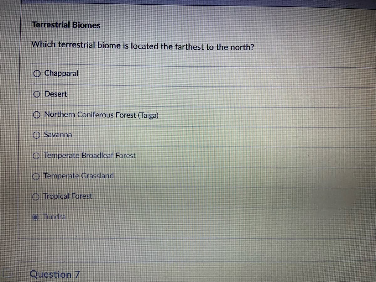 0
Terrestrial Biomes
Which terrestrial biome is located the farthest to the north?
O Chapparal
Desert
Northern Coniferous Forest (Taiga)
Savanna
O Temperate Broadleaf Forest
Temperate Grassland
Tropical Forest
Tundra
Question 7