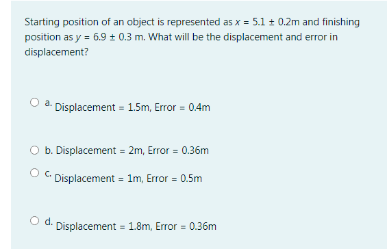 Starting position of an object is represented as x = 5.1 + 0.2m and finishing
position as y = 6.9 ± 0.3 m. What will be the displacement and error in
displacement?
a. Displacement = 1.5m, Error = 0.4m
O b. Displacement = 2m, Error = 0.36m
C.
Displacement = 1m, Error = 0.5m
d. Displacement = 1.8m, Error = 0.36m
